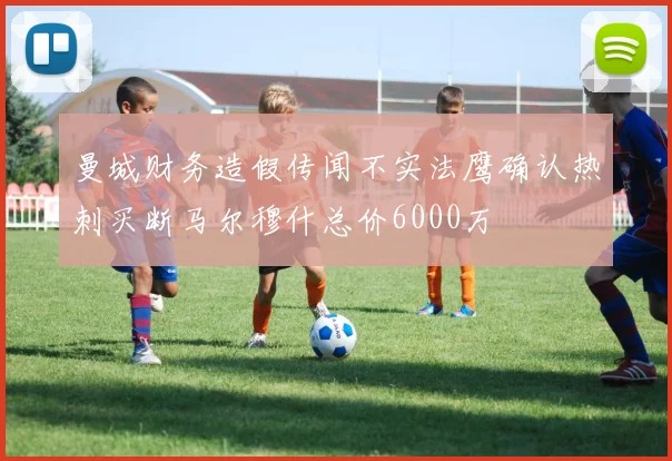 曼城财务造假传闻不实法鹰确认热刺买断马尔穆什总价6000万