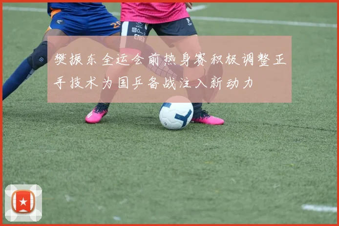 樊振东全运会前热身赛积极调整正手技术为国乒备战注入新动力