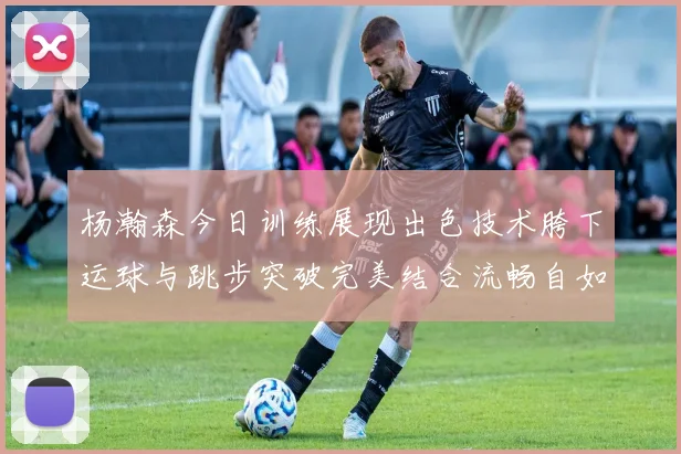 杨瀚森今日训练展现出色技术胯下运球与跳步突破完美结合流畅自如