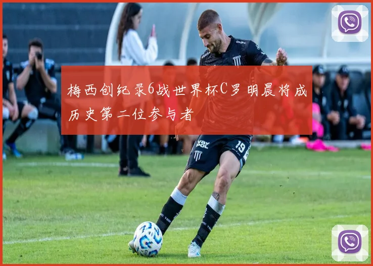 梅西创纪录6战世界杯C罗明晨将成历史第二位参与者