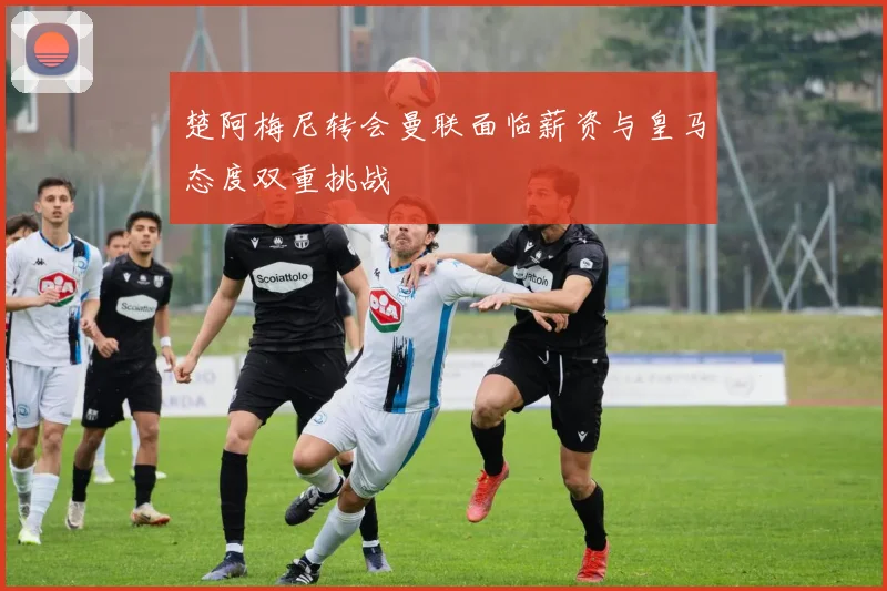 楚阿梅尼转会曼联面临薪资与皇马态度双重挑战