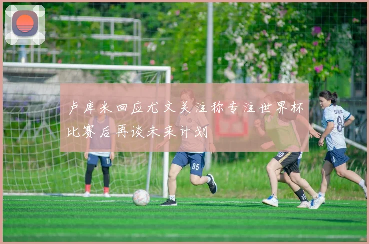 卢库米回应尤文关注称专注世界杯比赛后再谈未来计划