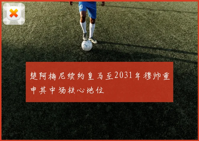楚阿梅尼续约皇马至2031年穆帅重申其中场核心地位