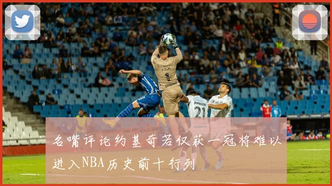 名嘴评论约基奇若仅获一冠将难以进入NBA历史前十行列