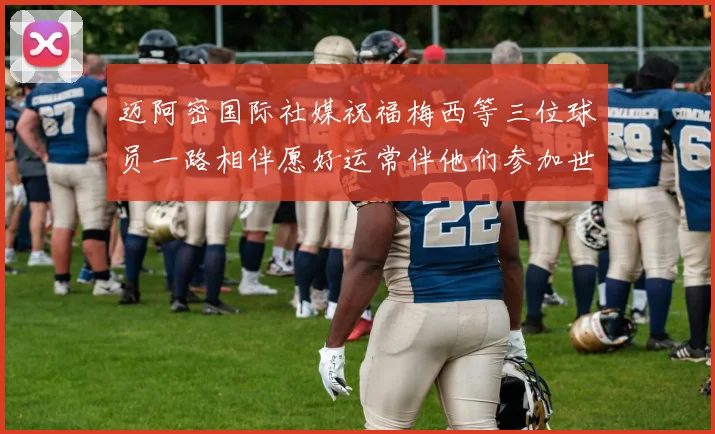 迈阿密国际社媒祝福梅西等三位球员一路相伴愿好运常伴他们参加世界杯